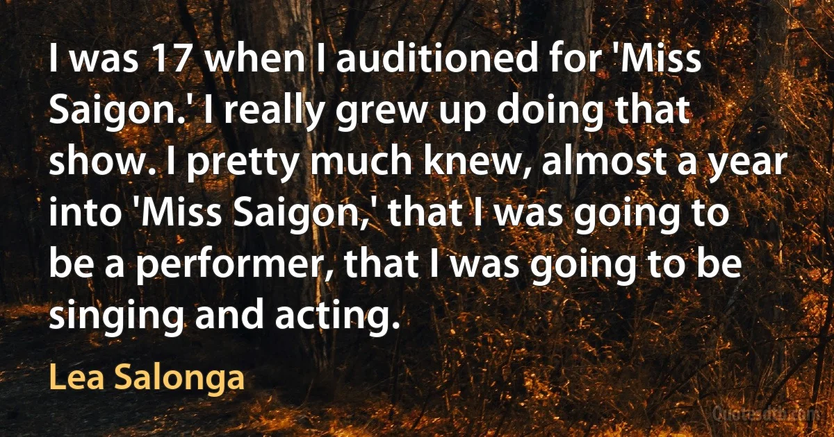 I was 17 when I auditioned for 'Miss Saigon.' I really grew up doing that show. I pretty much knew, almost a year into 'Miss Saigon,' that I was going to be a performer, that I was going to be singing and acting. (Lea Salonga)