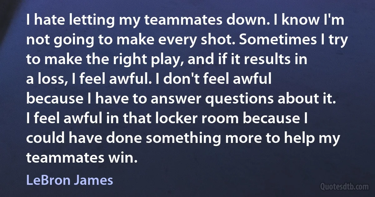 I hate letting my teammates down. I know I'm not going to make every shot. Sometimes I try to make the right play, and if it results in a loss, I feel awful. I don't feel awful because I have to answer questions about it. I feel awful in that locker room because I could have done something more to help my teammates win. (LeBron James)