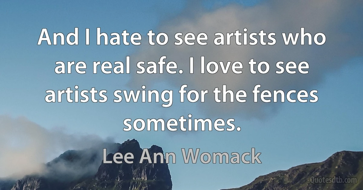 And I hate to see artists who are real safe. I love to see artists swing for the fences sometimes. (Lee Ann Womack)