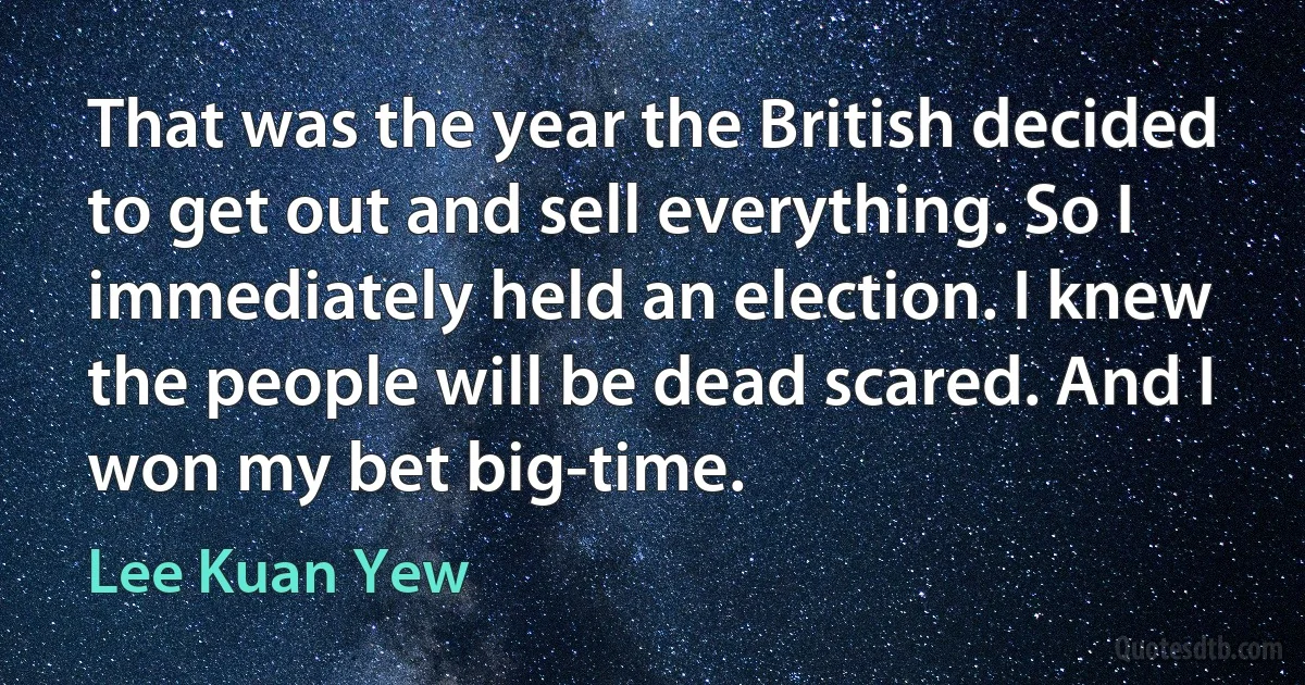 That was the year the British decided to get out and sell everything. So I immediately held an election. I knew the people will be dead scared. And I won my bet big-time. (Lee Kuan Yew)