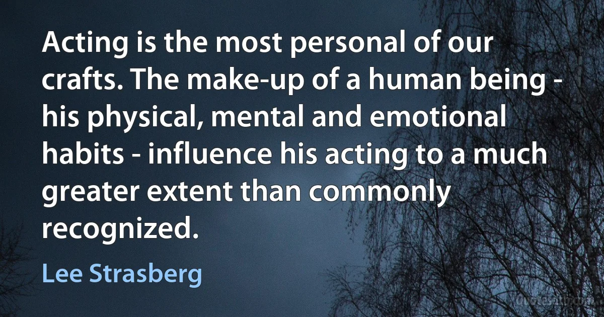 Acting is the most personal of our crafts. The make-up of a human being - his physical, mental and emotional habits - influence his acting to a much greater extent than commonly recognized. (Lee Strasberg)