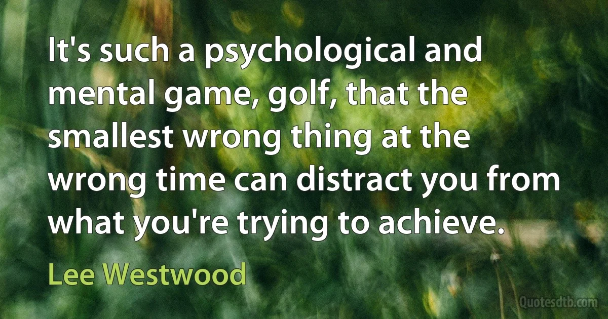 It's such a psychological and mental game, golf, that the smallest wrong thing at the wrong time can distract you from what you're trying to achieve. (Lee Westwood)