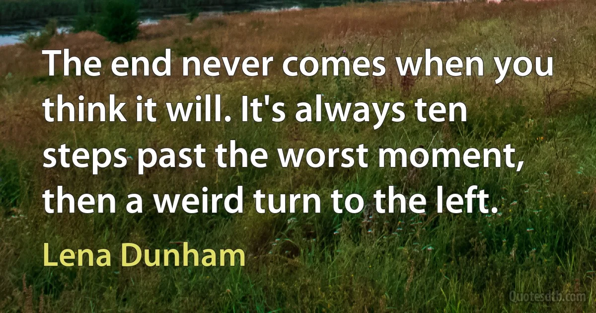 The end never comes when you think it will. It's always ten steps past the worst moment, then a weird turn to the left. (Lena Dunham)