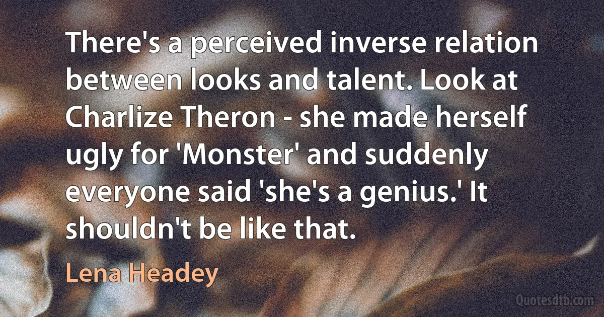 There's a perceived inverse relation between looks and talent. Look at Charlize Theron - she made herself ugly for 'Monster' and suddenly everyone said 'she's a genius.' It shouldn't be like that. (Lena Headey)