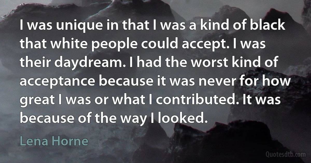 I was unique in that I was a kind of black that white people could accept. I was their daydream. I had the worst kind of acceptance because it was never for how great I was or what I contributed. It was because of the way I looked. (Lena Horne)