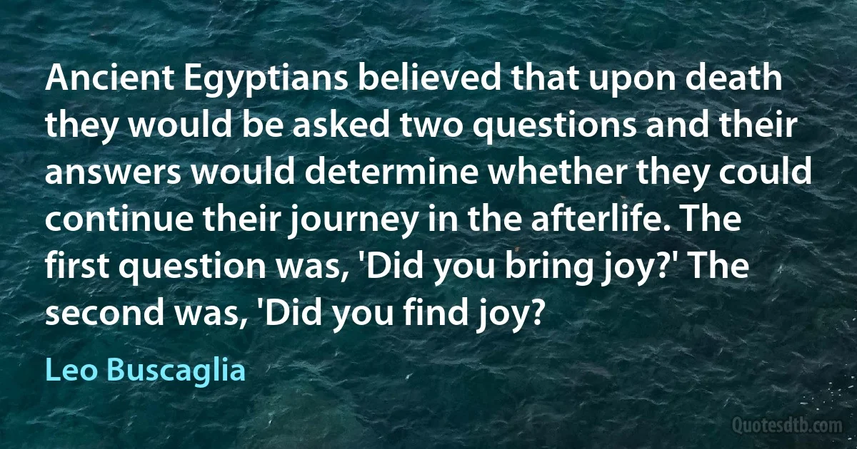 Ancient Egyptians believed that upon death they would be asked two questions and their answers would determine whether they could continue their journey in the afterlife. The first question was, 'Did you bring joy?' The second was, 'Did you find joy? (Leo Buscaglia)