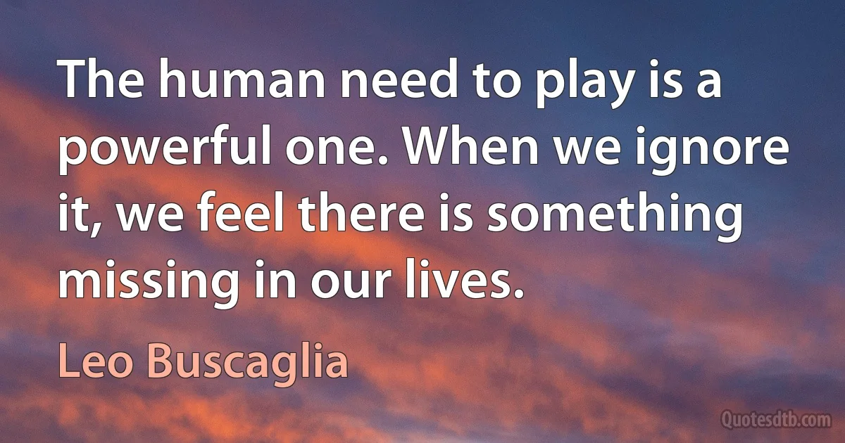 The human need to play is a powerful one. When we ignore it, we feel there is something missing in our lives. (Leo Buscaglia)