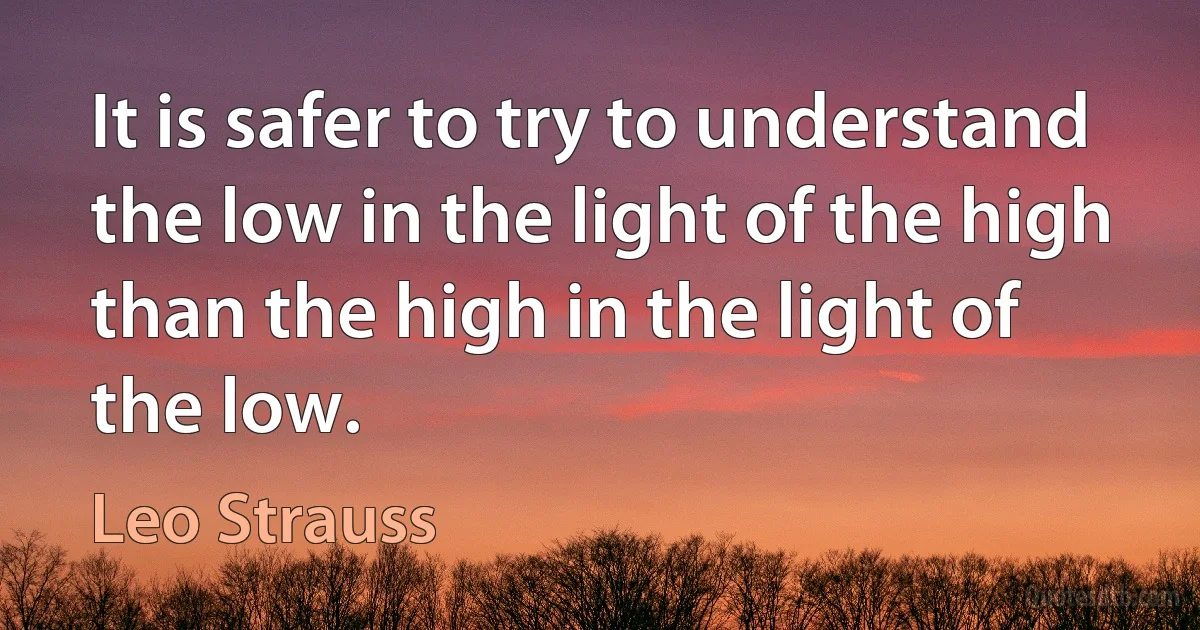 It is safer to try to understand the low in the light of the high than the high in the light of the low. (Leo Strauss)