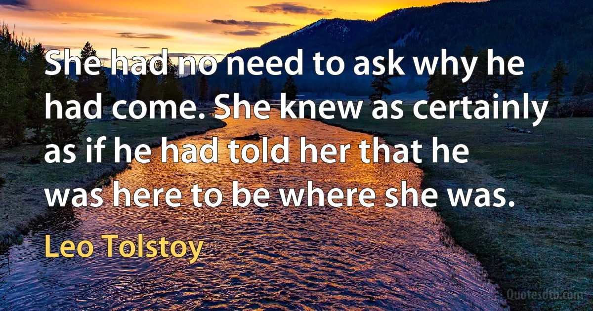 She had no need to ask why he had come. She knew as certainly as if he had told her that he was here to be where she was. (Leo Tolstoy)