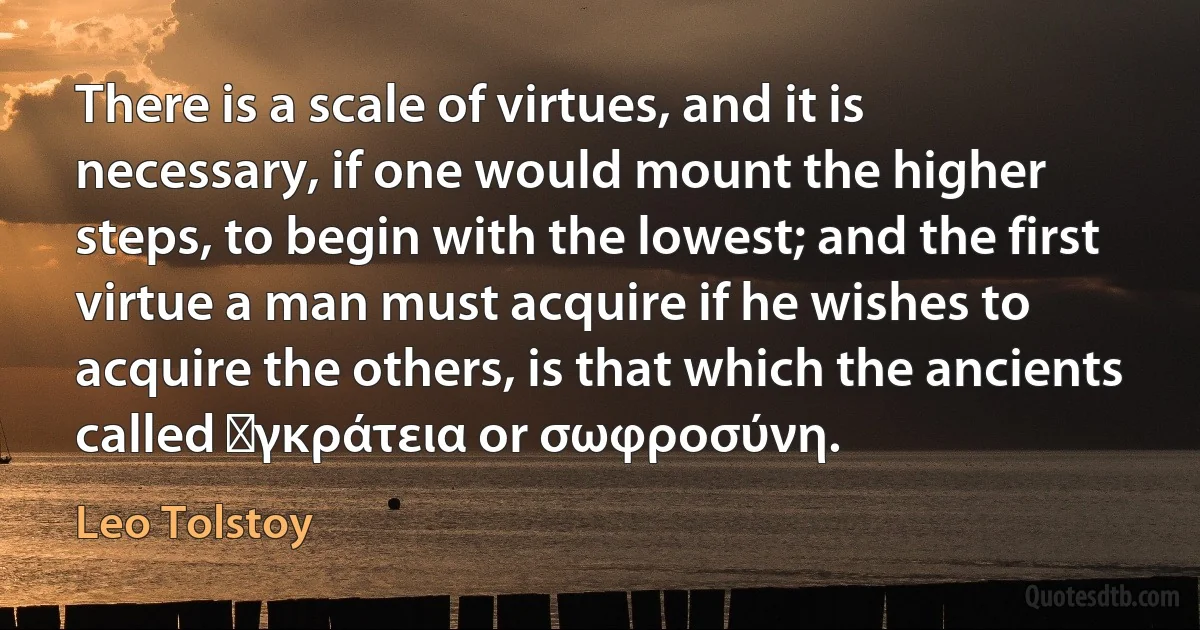 There is a scale of virtues, and it is necessary, if one would mount the higher steps, to begin with the lowest; and the first virtue a man must acquire if he wishes to acquire the others, is that which the ancients called ἐγκράτεια or σωφροσύνη. (Leo Tolstoy)