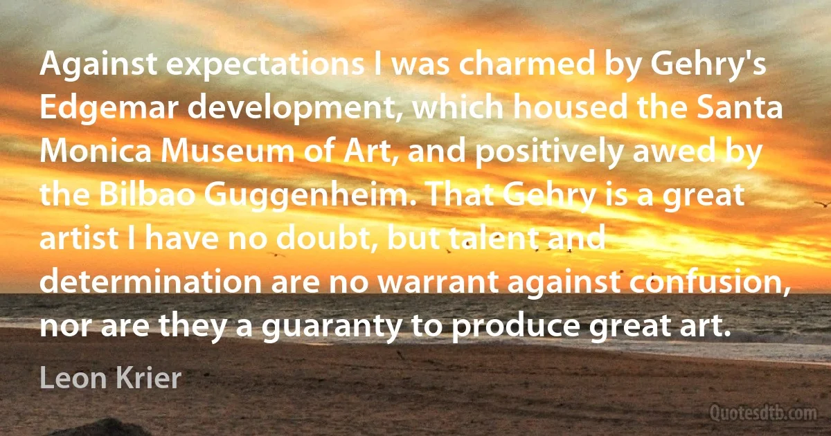 Against expectations I was charmed by Gehry's Edgemar development, which housed the Santa Monica Museum of Art, and positively awed by the Bilbao Guggenheim. That Gehry is a great artist I have no doubt, but talent and determination are no warrant against confusion, nor are they a guaranty to produce great art. (Leon Krier)