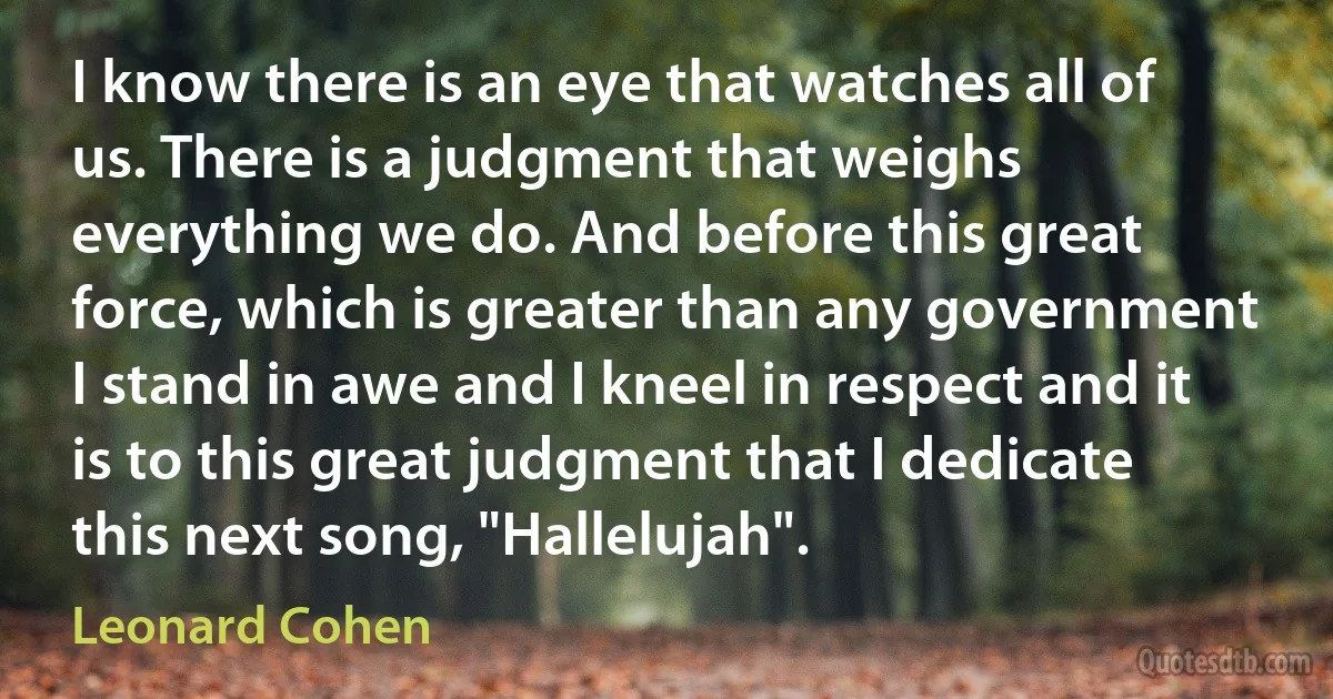 I know there is an eye that watches all of us. There is a judgment that weighs everything we do. And before this great force, which is greater than any government I stand in awe and I kneel in respect and it is to this great judgment that I dedicate this next song, "Hallelujah". (Leonard Cohen)