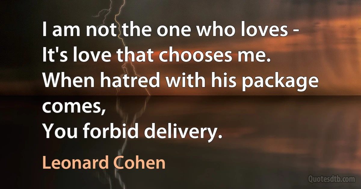 I am not the one who loves -
It's love that chooses me.
When hatred with his package comes,
You forbid delivery. (Leonard Cohen)