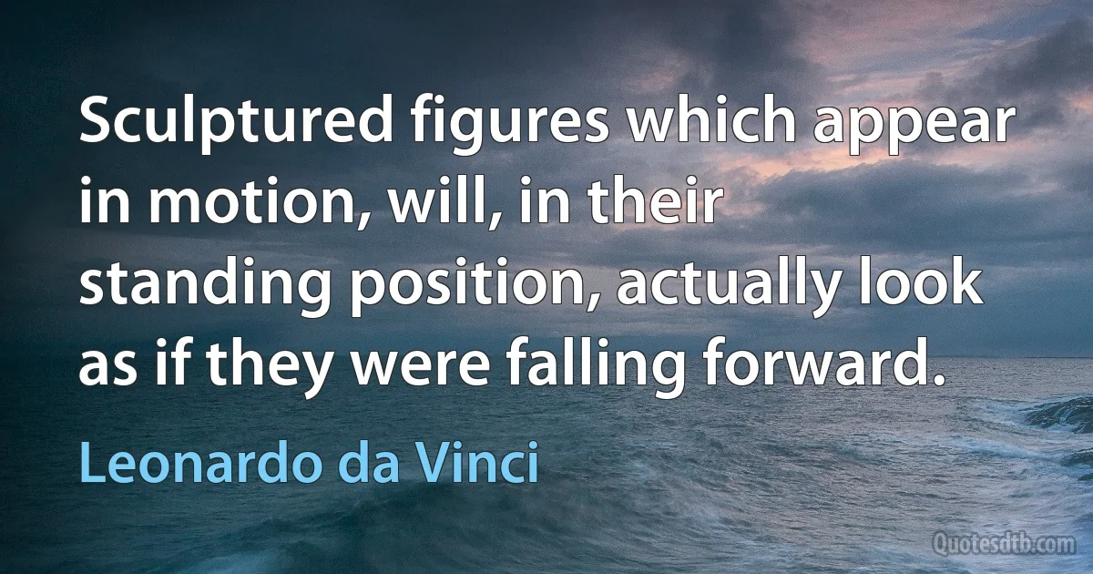 Sculptured figures which appear in motion, will, in their standing position, actually look as if they were falling forward. (Leonardo da Vinci)