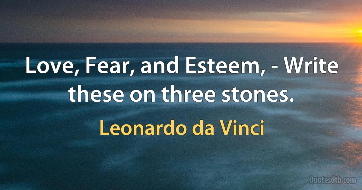 Love, Fear, and Esteem, - Write these on three stones. (Leonardo da Vinci)