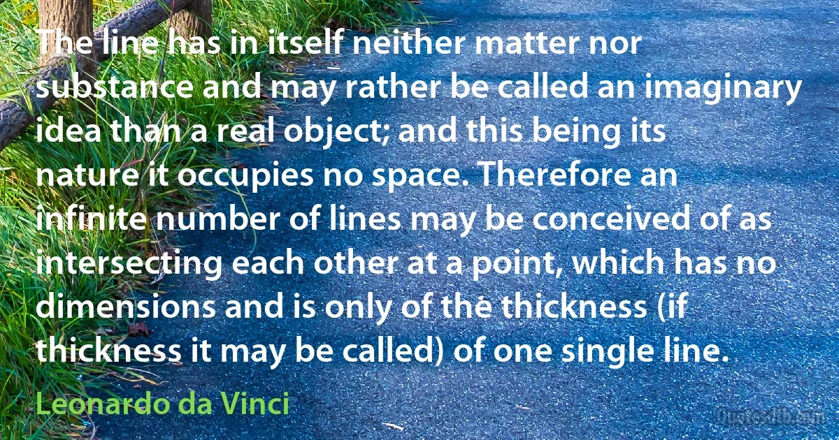 The line has in itself neither matter nor substance and may rather be called an imaginary idea than a real object; and this being its nature it occupies no space. Therefore an infinite number of lines may be conceived of as intersecting each other at a point, which has no dimensions and is only of the thickness (if thickness it may be called) of one single line. (Leonardo da Vinci)