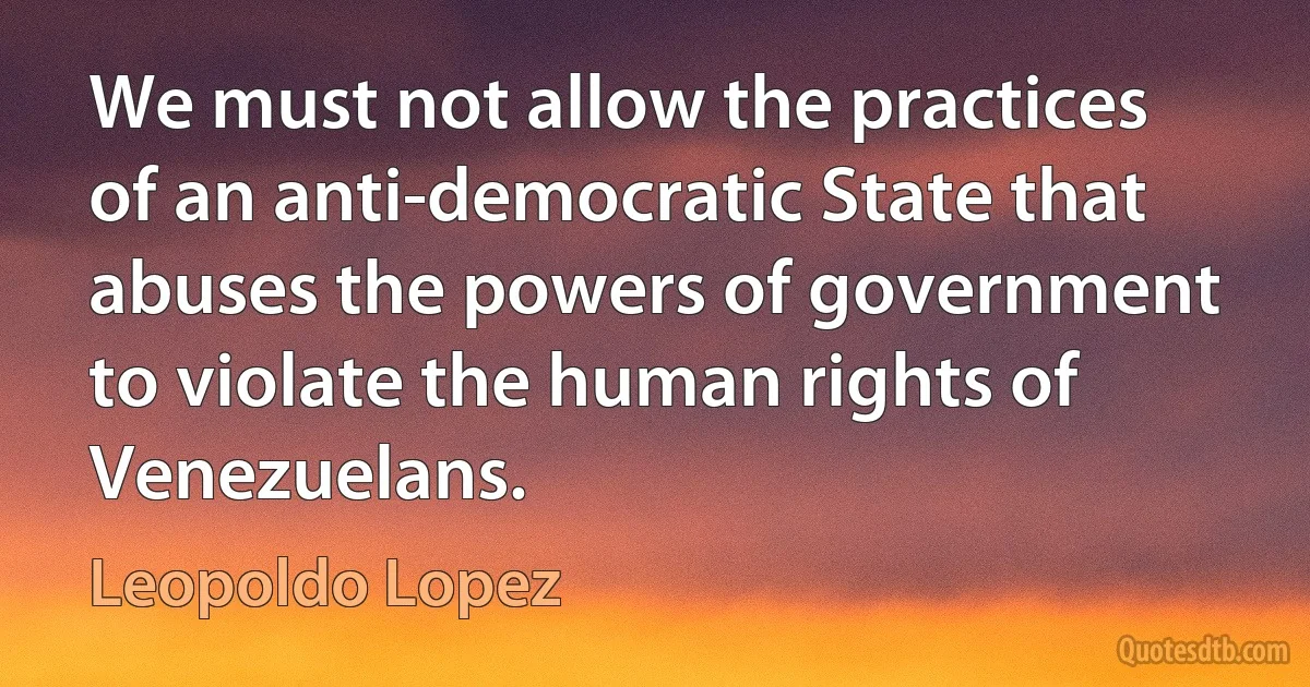 We must not allow the practices of an anti-democratic State that abuses the powers of government to violate the human rights of Venezuelans. (Leopoldo Lopez)