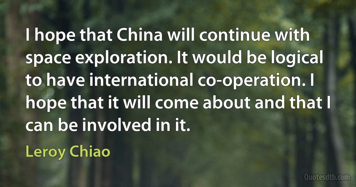 I hope that China will continue with space exploration. It would be logical to have international co-operation. I hope that it will come about and that I can be involved in it. (Leroy Chiao)