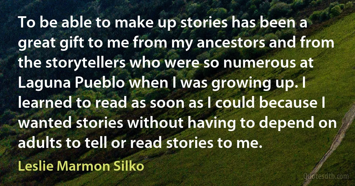 To be able to make up stories has been a great gift to me from my ancestors and from the storytellers who were so numerous at Laguna Pueblo when I was growing up. I learned to read as soon as I could because I wanted stories without having to depend on adults to tell or read stories to me. (Leslie Marmon Silko)