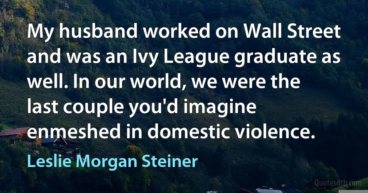 My husband worked on Wall Street and was an Ivy League graduate as well. In our world, we were the last couple you'd imagine enmeshed in domestic violence. (Leslie Morgan Steiner)