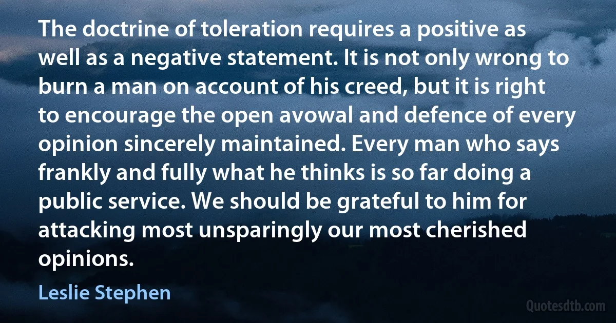 The doctrine of toleration requires a positive as well as a negative statement. It is not only wrong to burn a man on account of his creed, but it is right to encourage the open avowal and defence of every opinion sincerely maintained. Every man who says frankly and fully what he thinks is so far doing a public service. We should be grateful to him for attacking most unsparingly our most cherished opinions. (Leslie Stephen)