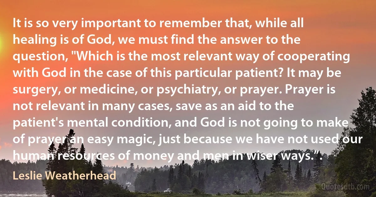 It is so very important to remember that, while all healing is of God, we must find the answer to the question, "Which is the most relevant way of cooperating with God in the case of this particular patient? It may be surgery, or medicine, or psychiatry, or prayer. Prayer is not relevant in many cases, save as an aid to the patient's mental condition, and God is not going to make of prayer an easy magic, just because we have not used our human resources of money and men in wiser ways.”. (Leslie Weatherhead)