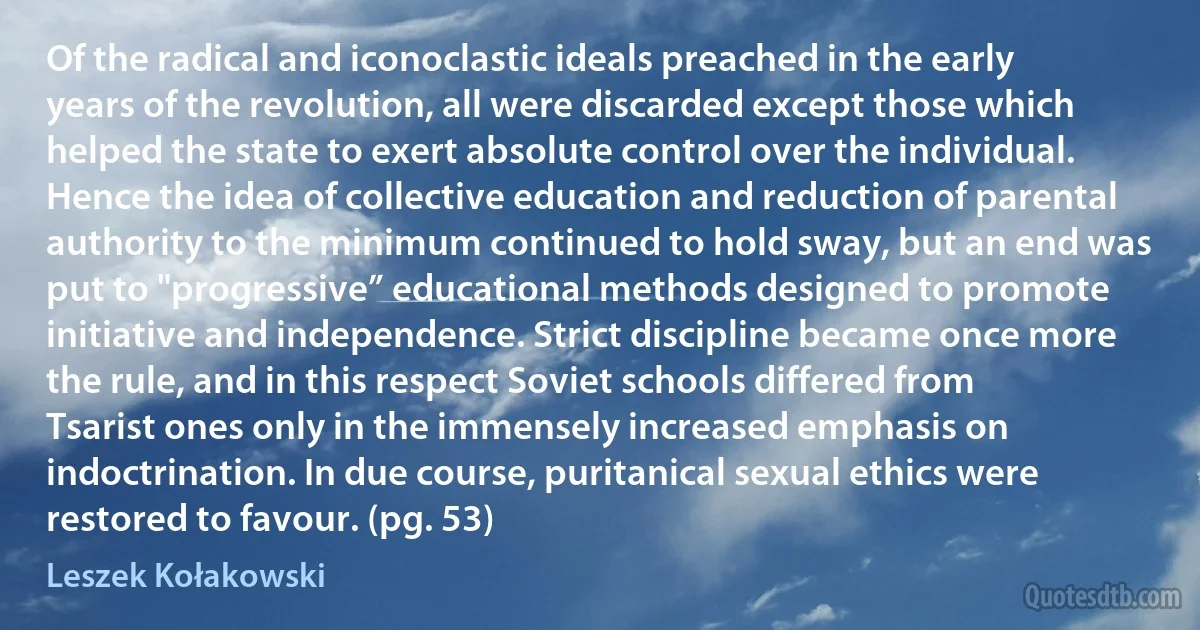 Of the radical and iconoclastic ideals preached in the early years of the revolution, all were discarded except those which helped the state to exert absolute control over the individual. Hence the idea of collective education and reduction of parental authority to the minimum continued to hold sway, but an end was put to "progressive” educational methods designed to promote initiative and independence. Strict discipline became once more the rule, and in this respect Soviet schools differed from Tsarist ones only in the immensely increased emphasis on indoctrination. In due course, puritanical sexual ethics were restored to favour. (pg. 53) (Leszek Kołakowski)