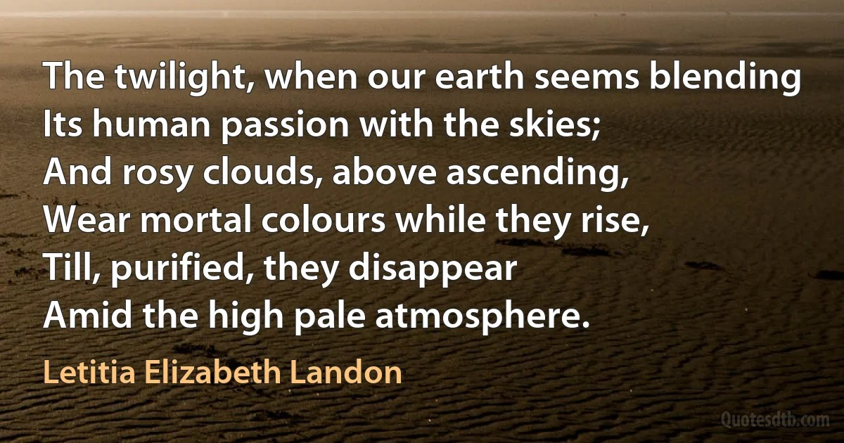 The twilight, when our earth seems blending
Its human passion with the skies;
And rosy clouds, above ascending,
Wear mortal colours while they rise,
Till, purified, they disappear
Amid the high pale atmosphere. (Letitia Elizabeth Landon)