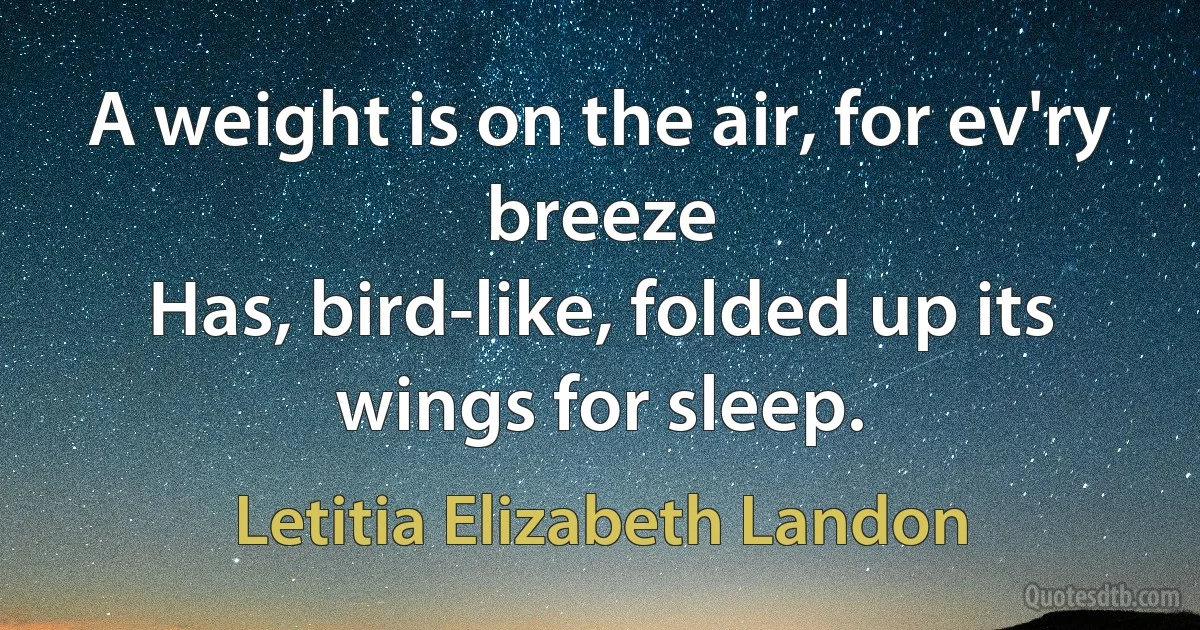 A weight is on the air, for ev'ry breeze
Has, bird-like, folded up its wings for sleep. (Letitia Elizabeth Landon)