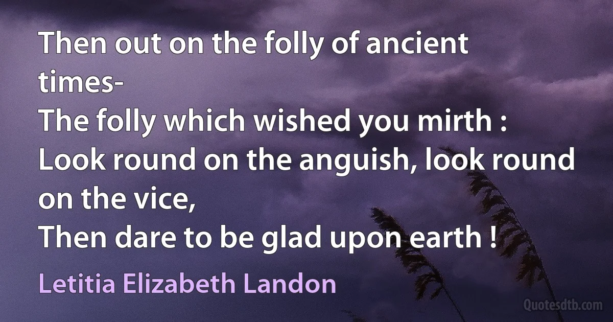 Then out on the folly of ancient times-
The folly which wished you mirth :
Look round on the anguish, look round on the vice,
Then dare to be glad upon earth ! (Letitia Elizabeth Landon)