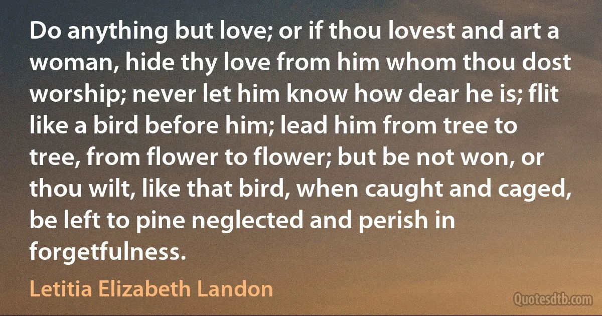 Do anything but love; or if thou lovest and art a woman, hide thy love from him whom thou dost worship; never let him know how dear he is; flit like a bird before him; lead him from tree to tree, from flower to flower; but be not won, or thou wilt, like that bird, when caught and caged, be left to pine neglected and perish in forgetfulness. (Letitia Elizabeth Landon)