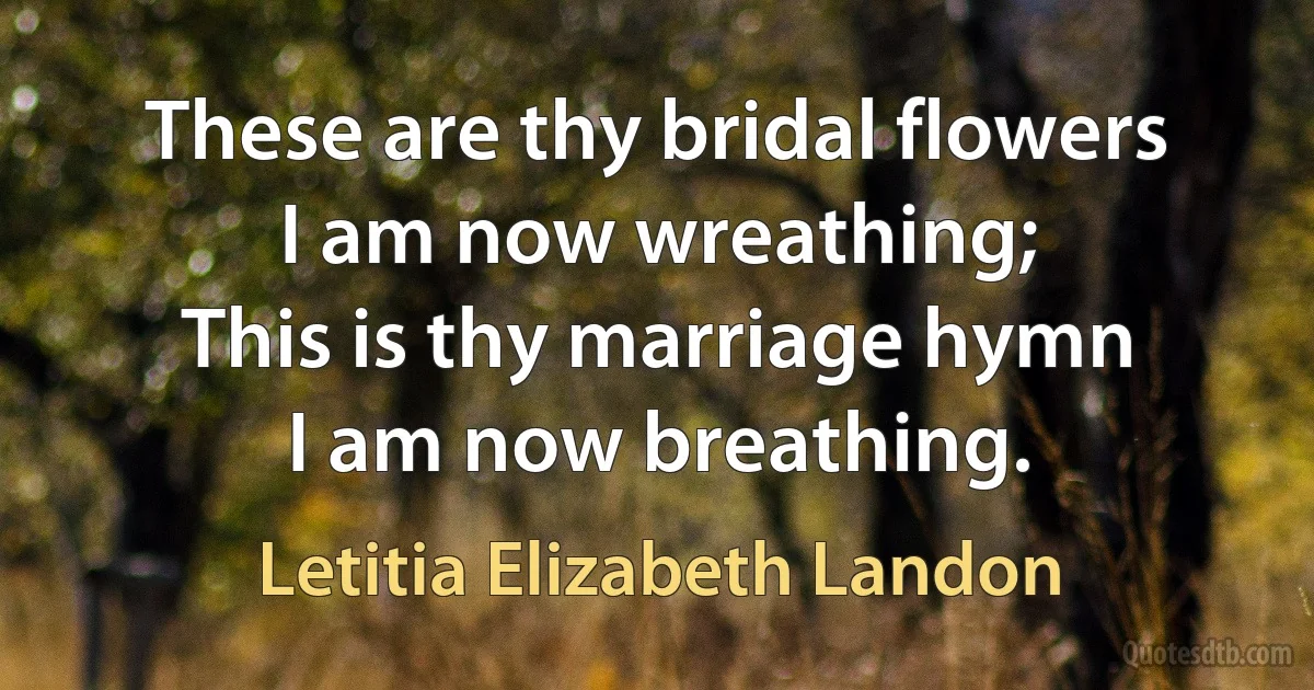 These are thy bridal flowers
I am now wreathing;
This is thy marriage hymn
I am now breathing. (Letitia Elizabeth Landon)