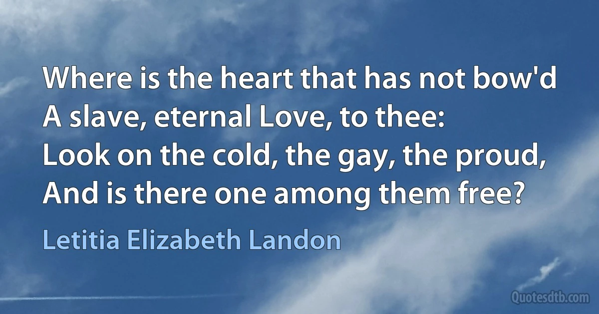 Where is the heart that has not bow'd
A slave, eternal Love, to thee:
Look on the cold, the gay, the proud,
And is there one among them free? (Letitia Elizabeth Landon)