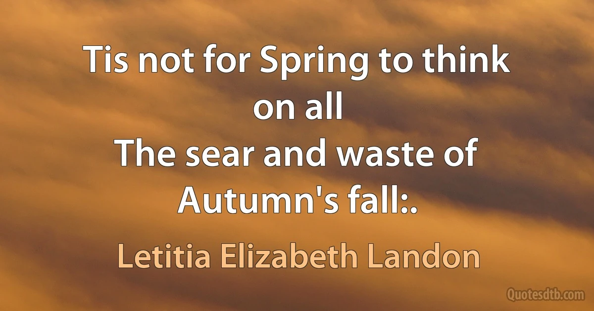 Tis not for Spring to think on all
The sear and waste of Autumn's fall:. (Letitia Elizabeth Landon)