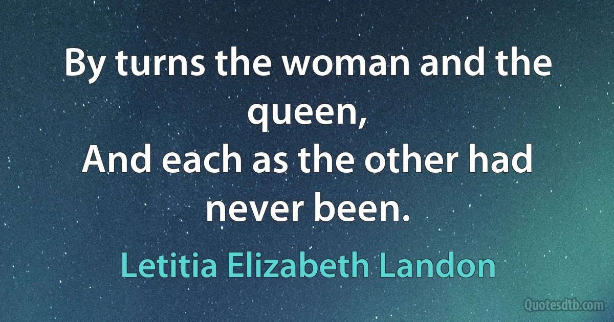 By turns the woman and the queen,
And each as the other had never been. (Letitia Elizabeth Landon)