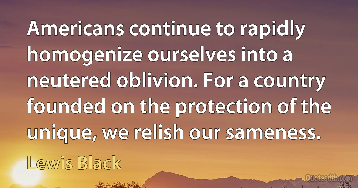 Americans continue to rapidly homogenize ourselves into a neutered oblivion. For a country founded on the protection of the unique, we relish our sameness. (Lewis Black)