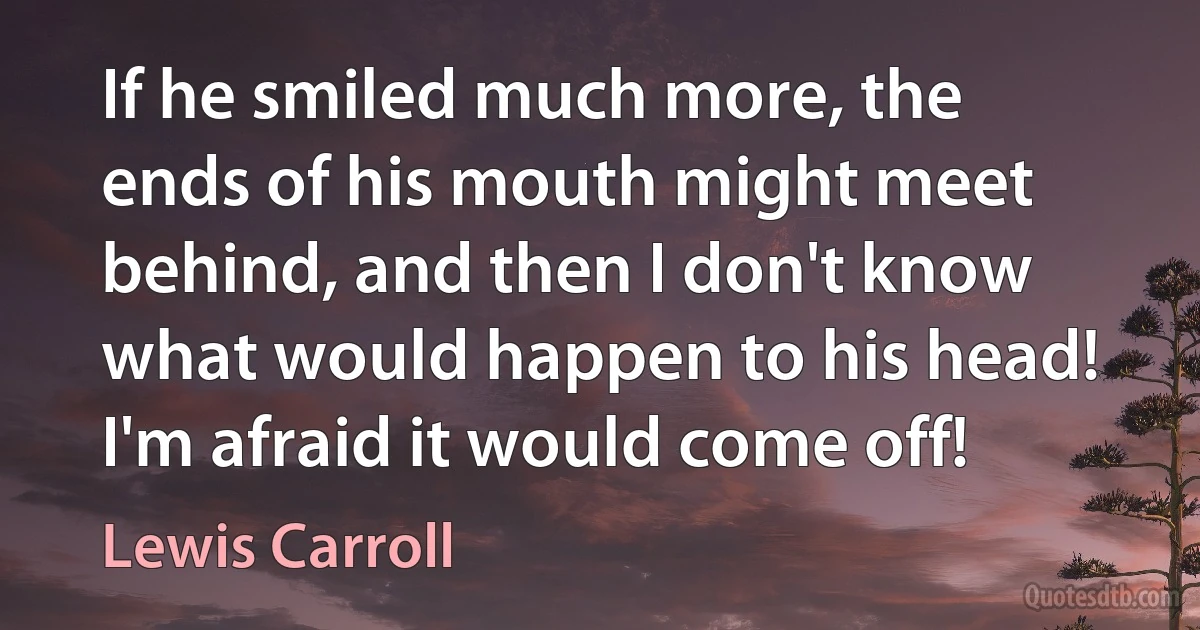 If he smiled much more, the ends of his mouth might meet behind, and then I don't know what would happen to his head! I'm afraid it would come off! (Lewis Carroll)