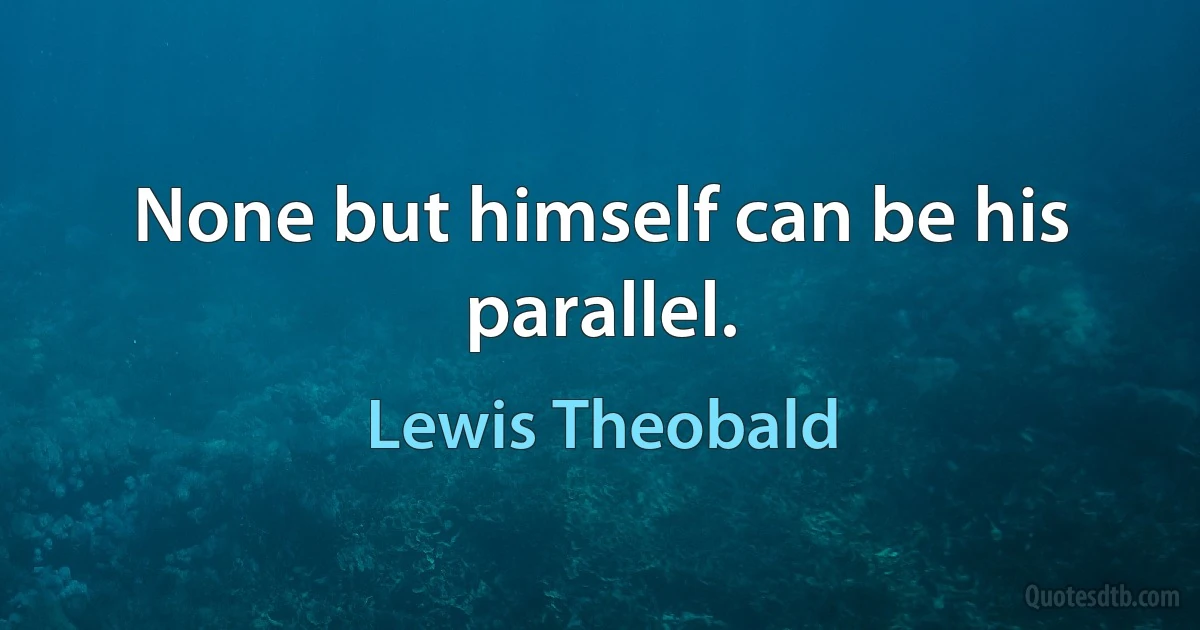 None but himself can be his parallel. (Lewis Theobald)