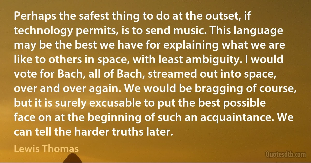 Perhaps the safest thing to do at the outset, if technology permits, is to send music. This language may be the best we have for explaining what we are like to others in space, with least ambiguity. I would vote for Bach, all of Bach, streamed out into space, over and over again. We would be bragging of course, but it is surely excusable to put the best possible face on at the beginning of such an acquaintance. We can tell the harder truths later. (Lewis Thomas)