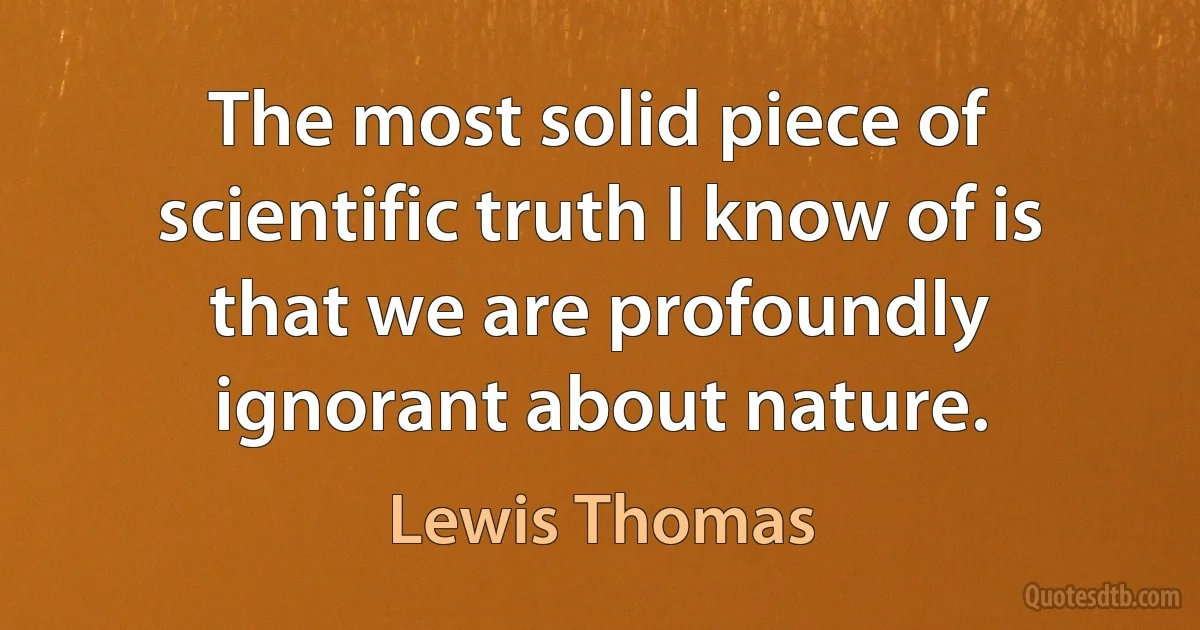 The most solid piece of scientific truth I know of is that we are profoundly ignorant about nature. (Lewis Thomas)