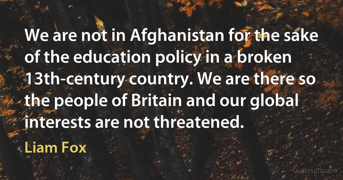 We are not in Afghanistan for the sake of the education policy in a broken 13th-century country. We are there so the people of Britain and our global interests are not threatened. (Liam Fox)