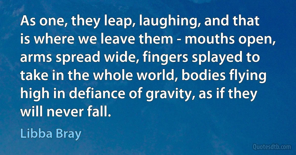 As one, they leap, laughing, and that is where we leave them - mouths open, arms spread wide, fingers splayed to take in the whole world, bodies flying high in defiance of gravity, as if they will never fall. (Libba Bray)