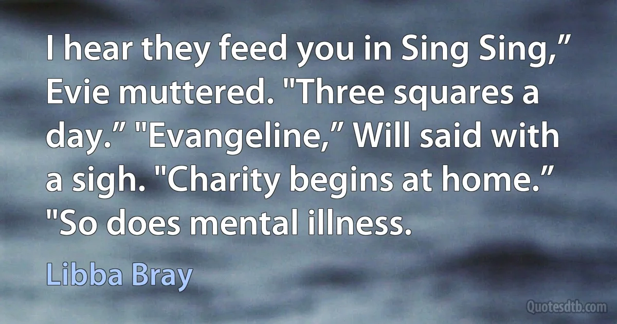 I hear they feed you in Sing Sing,” Evie muttered. "Three squares a day.” "Evangeline,” Will said with a sigh. "Charity begins at home.” "So does mental illness. (Libba Bray)