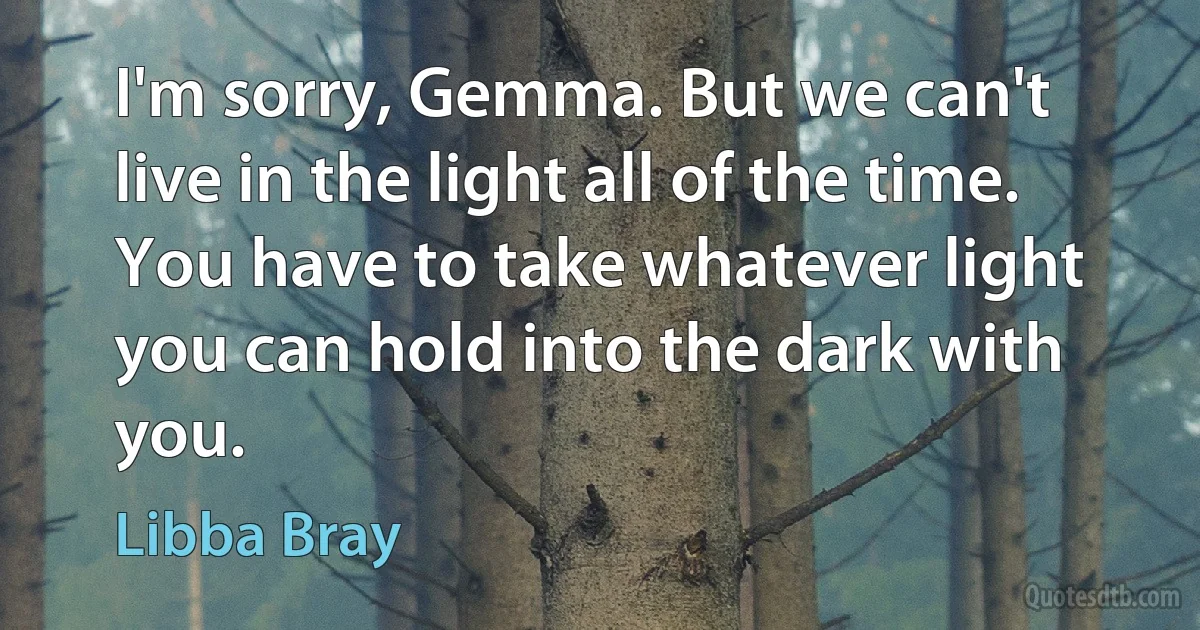 I'm sorry, Gemma. But we can't live in the light all of the time. You have to take whatever light you can hold into the dark with you. (Libba Bray)