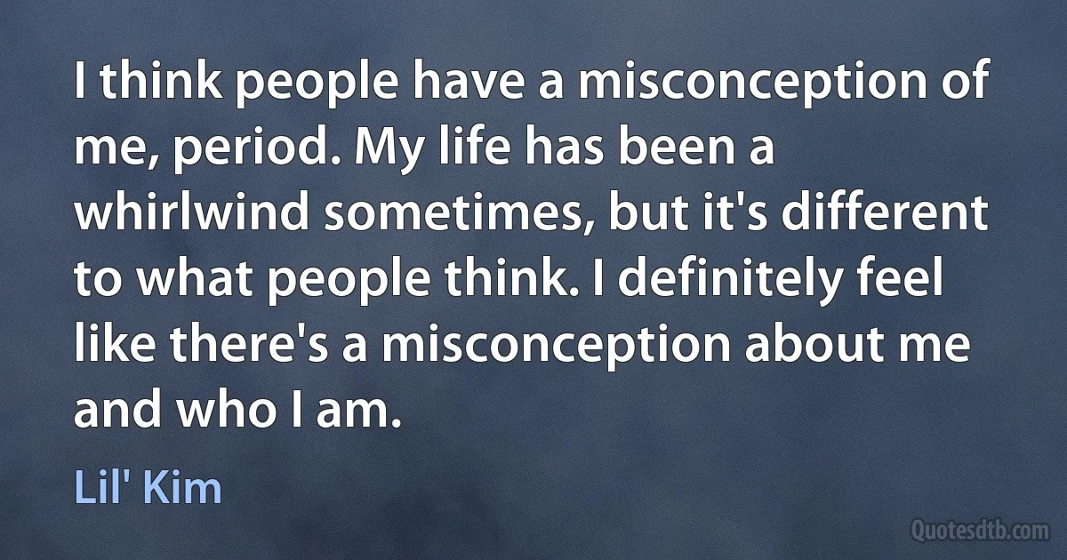 I think people have a misconception of me, period. My life has been a whirlwind sometimes, but it's different to what people think. I definitely feel like there's a misconception about me and who I am. (Lil' Kim)