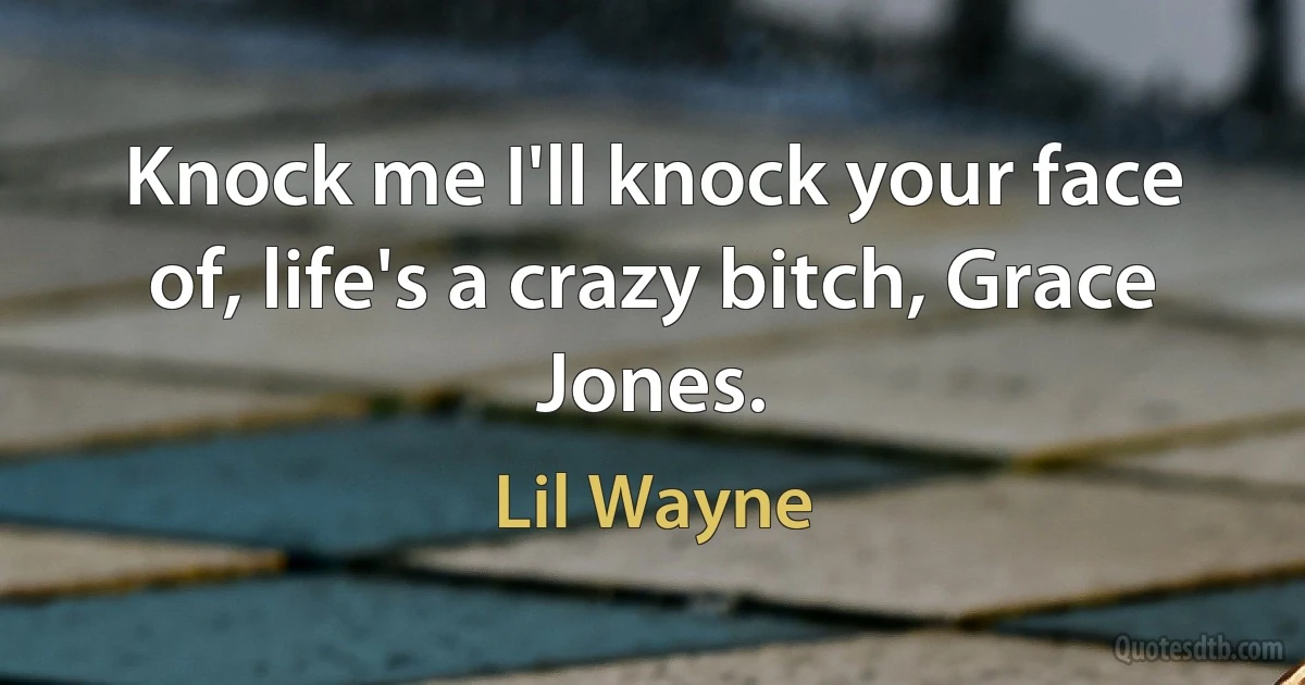 Knock me I'll knock your face of, life's a crazy bitch, Grace Jones. (Lil Wayne)