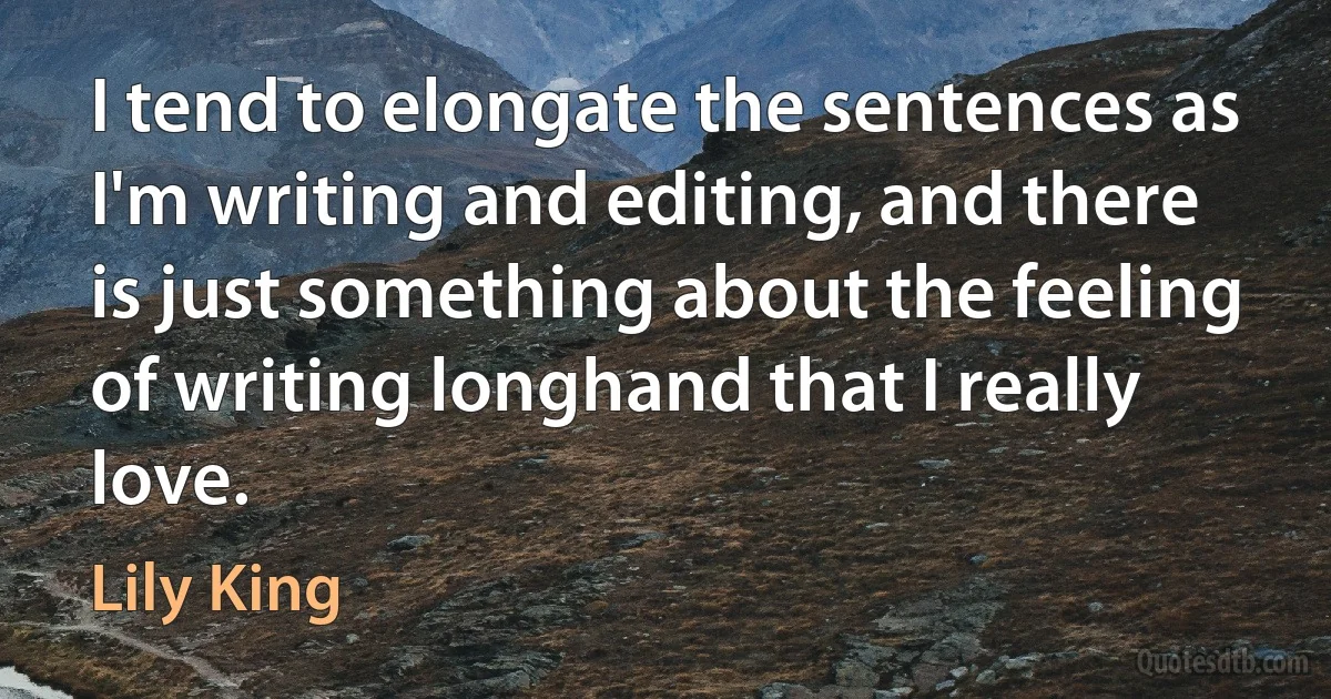 I tend to elongate the sentences as I'm writing and editing, and there is just something about the feeling of writing longhand that I really love. (Lily King)