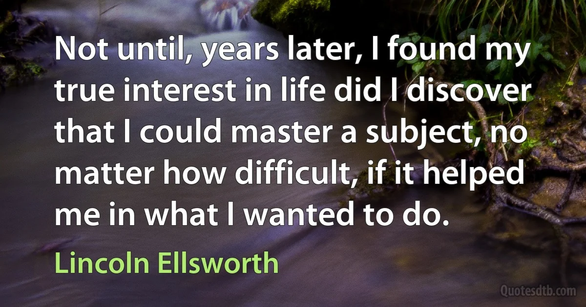 Not until, years later, I found my true interest in life did I discover that I could master a subject, no matter how difficult, if it helped me in what I wanted to do. (Lincoln Ellsworth)