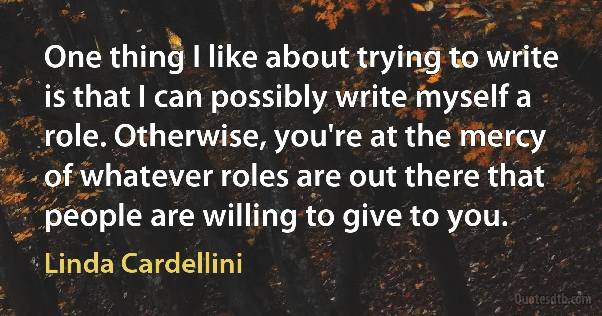 One thing I like about trying to write is that I can possibly write myself a role. Otherwise, you're at the mercy of whatever roles are out there that people are willing to give to you. (Linda Cardellini)