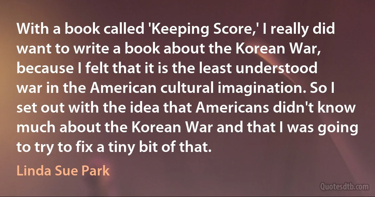 With a book called 'Keeping Score,' I really did want to write a book about the Korean War, because I felt that it is the least understood war in the American cultural imagination. So I set out with the idea that Americans didn't know much about the Korean War and that I was going to try to fix a tiny bit of that. (Linda Sue Park)